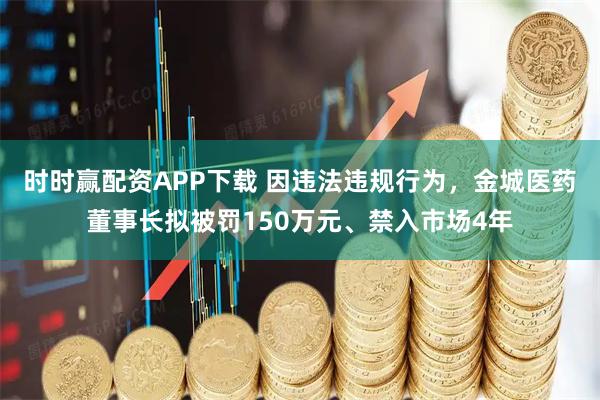 时时赢配资APP下载 因违法违规行为，金城医药董事长拟被罚150万元、禁入市场4年