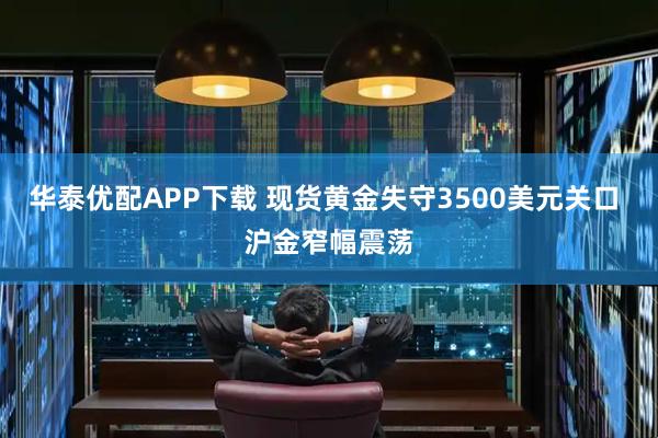 华泰优配APP下载 现货黄金失守3500美元关口 沪金窄幅震荡