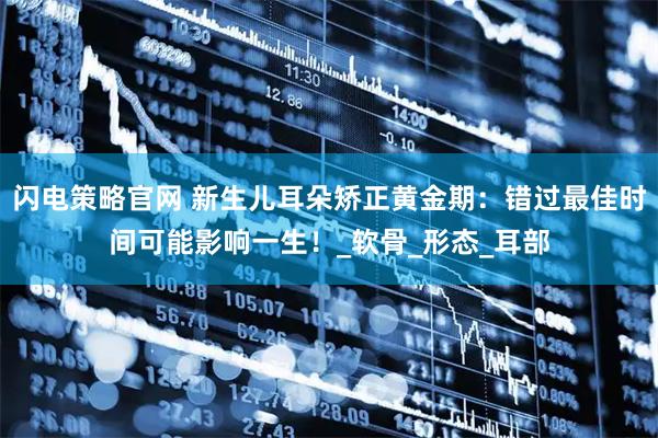 闪电策略官网 新生儿耳朵矫正黄金期：错过最佳时间可能影响一生！_软骨_形态_耳部