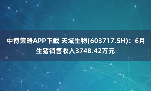 中博策略APP下载 天域生物(603717.SH)：6月生猪销售收入3748.42万元