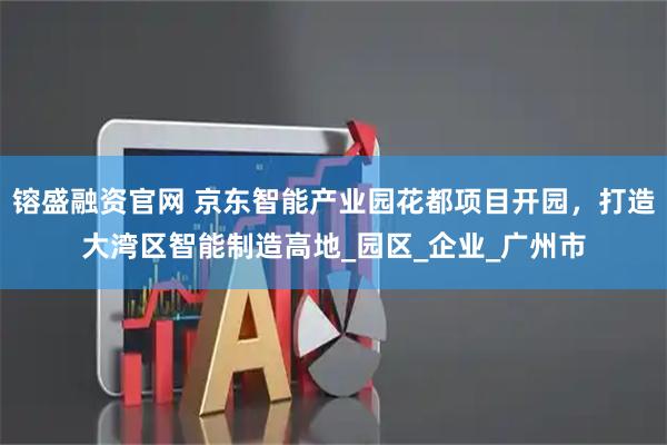 镕盛融资官网 京东智能产业园花都项目开园，打造大湾区智能制造高地_园区_企业_广州市