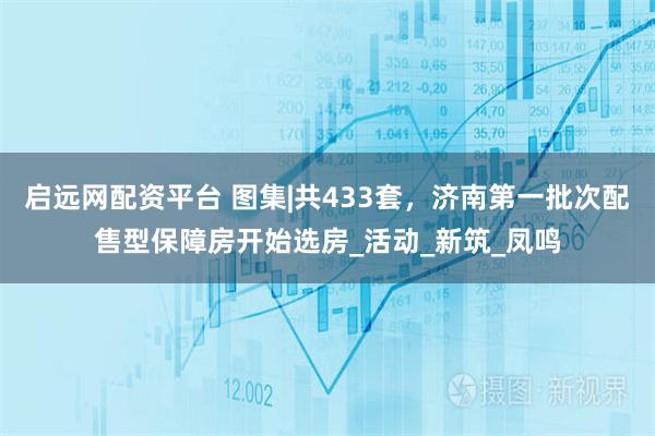 启远网配资平台 图集|共433套，济南第一批次配售型保障房开始选房_活动_新筑_凤鸣