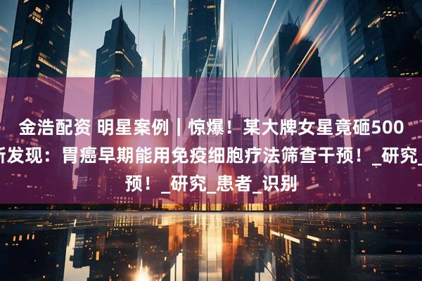 金浩配资 明星案例｜惊爆！某大牌女星竟砸500万抗癌！新发现：胃癌早期能用免疫细胞疗法筛查干预！_研究_患者_识别