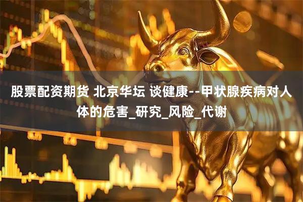 股票配资期货 北京华坛 谈健康--甲状腺疾病对人体的危害_研究_风险_代谢