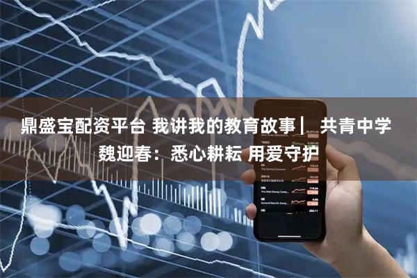 鼎盛宝配资平台 我讲我的教育故事 ▏共青中学 魏迎春：悉心耕耘 用爱守护