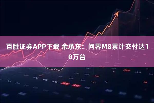 百胜证券APP下载 余承东：问界M8累计交付达10万台