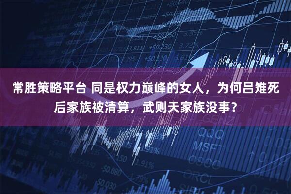 常胜策略平台 同是权力巅峰的女人，为何吕雉死后家族被清算，武则天家族没事？