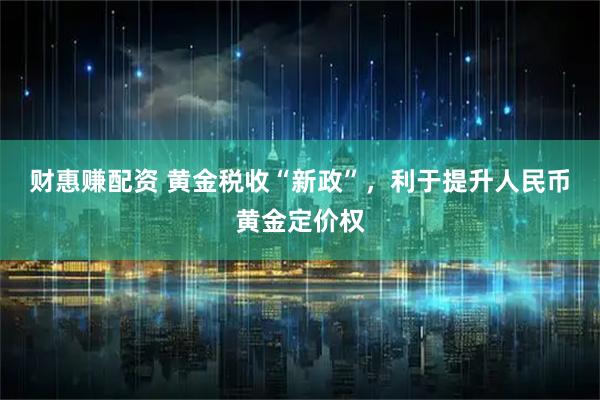 财惠赚配资 黄金税收“新政”，利于提升人民币黄金定价权
