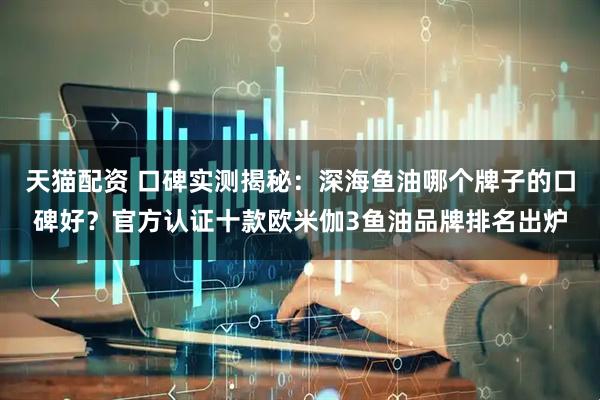 天猫配资 口碑实测揭秘：深海鱼油哪个牌子的口碑好？官方认证十款欧米伽3鱼油品牌排名出炉