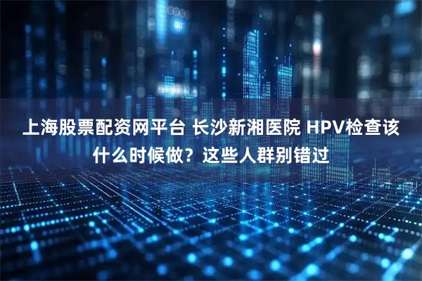 上海股票配资网平台 长沙新湘医院 HPV检查该什么时候做？这些人群别错过