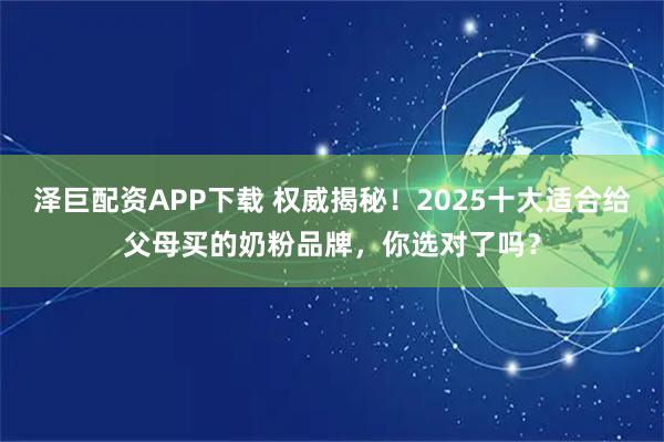 泽巨配资APP下载 权威揭秘！2025十大适合给父母买的奶粉品牌，你选对了吗？