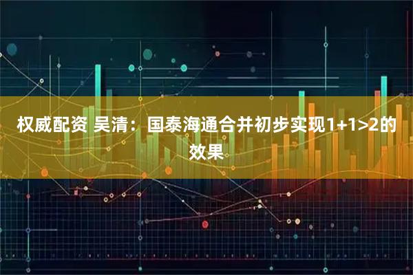 权威配资 吴清：国泰海通合并初步实现1+1>2的效果