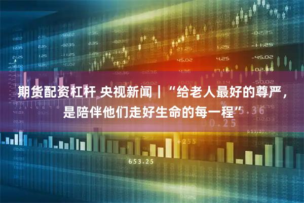 期货配资杠杆 央视新闻｜“给老人最好的尊严，是陪伴他们走好生命的每一程”