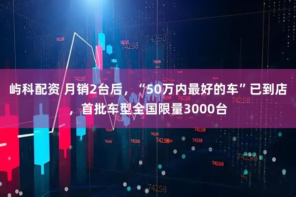 屿科配资 月销2台后，“50万内最好的车”已到店，首批车型全国限量3000台