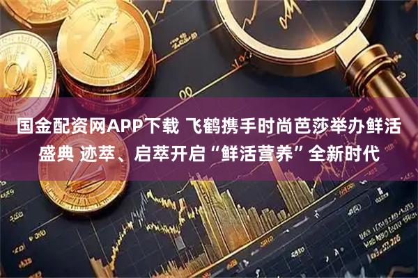 国金配资网APP下载 飞鹤携手时尚芭莎举办鲜活盛典 迹萃、启萃开启“鲜活营养”全新时代