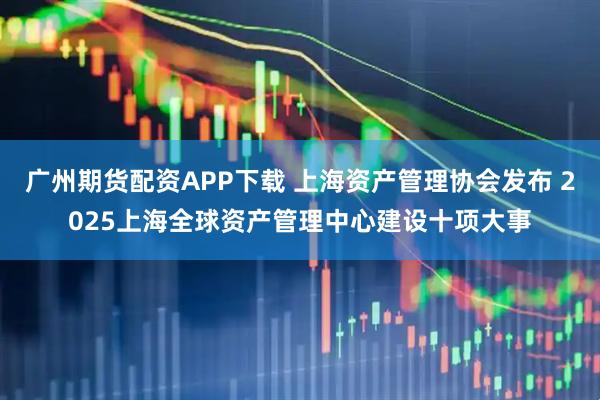 广州期货配资APP下载 上海资产管理协会发布 2025上海全球资产管理中心建设十项大事