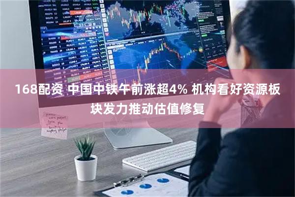 168配资 中国中铁午前涨超4% 机构看好资源板块发力推动估值修复