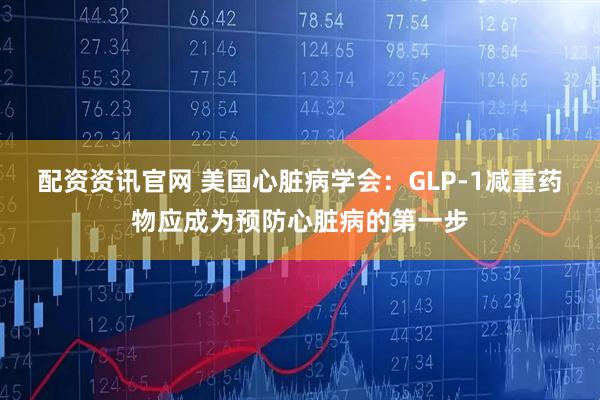 配资资讯官网 美国心脏病学会：GLP-1减重药物应成为预防心脏病的第一步