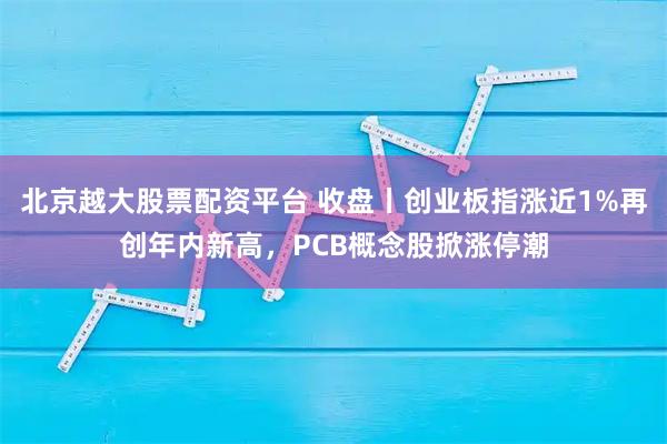 北京越大股票配资平台 收盘丨创业板指涨近1%再创年内新高，PCB概念股掀涨停潮