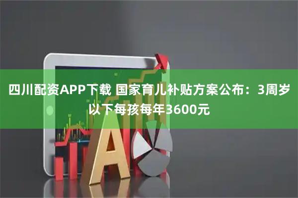 四川配资APP下载 国家育儿补贴方案公布：3周岁以下每孩每年3600元