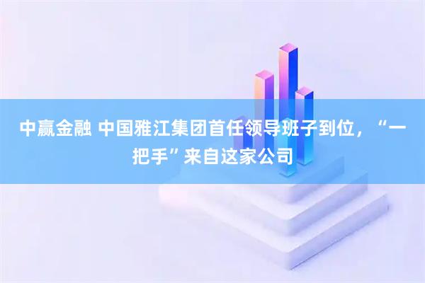 中赢金融 中国雅江集团首任领导班子到位，“一把手”来自这家公司