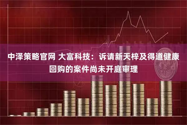 中泽策略官网 大富科技：诉请新天梓及得道健康回购的案件尚未开庭审理