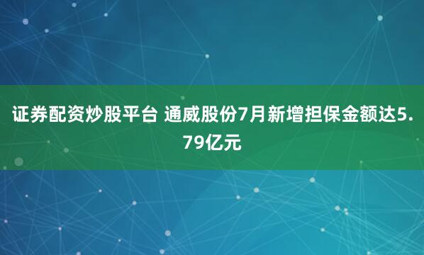 证券配资炒股平台 通威股份7月新增担保金额达5.79亿元