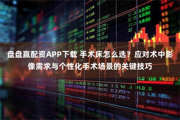 盘盘赢配资APP下载 手术床怎么选？应对术中影像需求与个性化手术场景的关键技巧