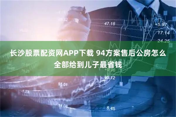 长沙股票配资网APP下载 94方案售后公房怎么全部给到儿子最省钱