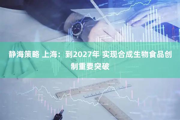 静海策略 上海：到2027年 实现合成生物食品创制重要突破