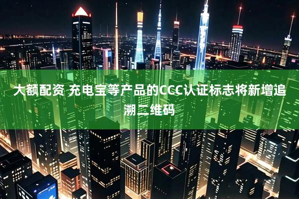 大额配资 充电宝等产品的CCC认证标志将新增追溯二维码