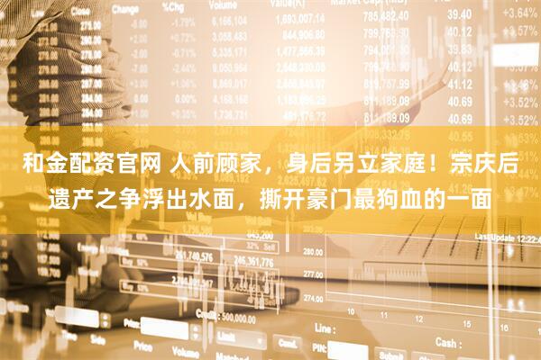 和金配资官网 人前顾家，身后另立家庭！宗庆后遗产之争浮出水面，撕开豪门最狗血的一面
