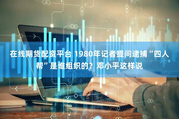 在线期货配资平台 1980年记者提问逮捕“四人帮”是谁组织的？邓小平这样说